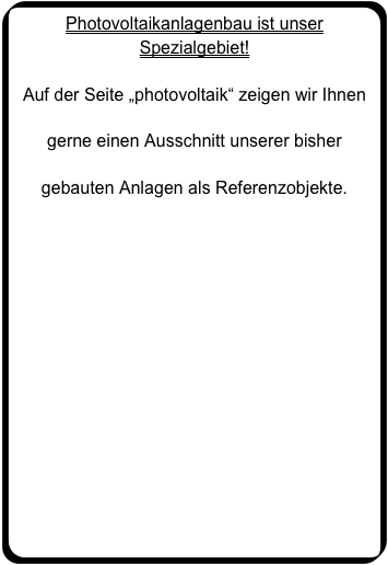 Photovoltaikanlagenbau ist unser Spezialgebiet!

Auf der Seite „photovoltaik“ zeigen wir Ihnen 

gerne einen Ausschnitt unserer bisher 

gebauten Anlagen als Referenzobjekte.

Bitte klicken Sie hier für mehr Informationen.